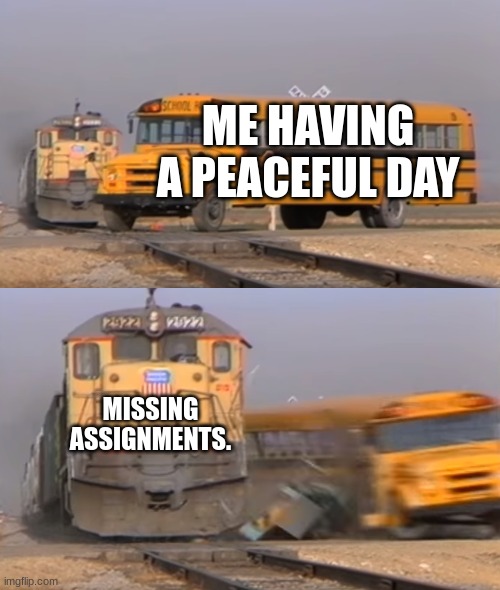 train hitting a bus | ME HAVING A PEACEFUL DAY; MISSING ASSIGNMENTS. | image tagged in a train hitting a school bus | made w/ Imgflip meme maker