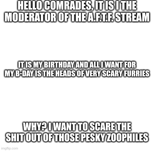 I could tell you how old I am but let's just say that I am older than the owner | HELLO COMRADES, IT IS I THE MODERATOR OF THE A.F.T.F. STREAM; IT IS MY BIRTHDAY AND ALL I WANT FOR MY B-DAY IS THE HEADS OF VERY SCARY FURRIES; WHY? I WANT TO SCARE THE SHIT OUT OF THOSE PESKY ZOOPHILES | image tagged in plz spam happy b-day meme_bro_4432 in the comments | made w/ Imgflip meme maker