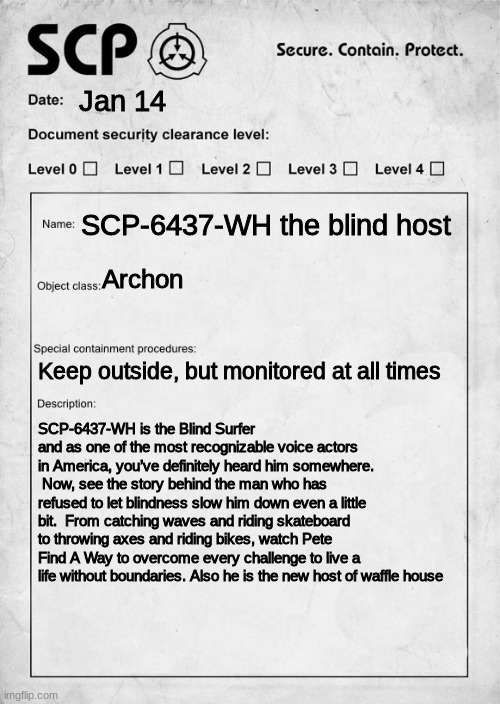 SCP document | Jan 14; SCP-6437-WH the blind host; Archon; Keep outside, but monitored at all times; SCP-6437-WH is the Blind Surfer and as one of the most recognizable voice actors in America, you’ve definitely heard him somewhere.  Now, see the story behind the man who has refused to let blindness slow him down even a little bit.  From catching waves and riding skateboard to throwing axes and riding bikes, watch Pete Find A Way to overcome every challenge to live a life without boundaries. Also he is the new host of waffle house | image tagged in scp document,waffle posting | made w/ Imgflip meme maker