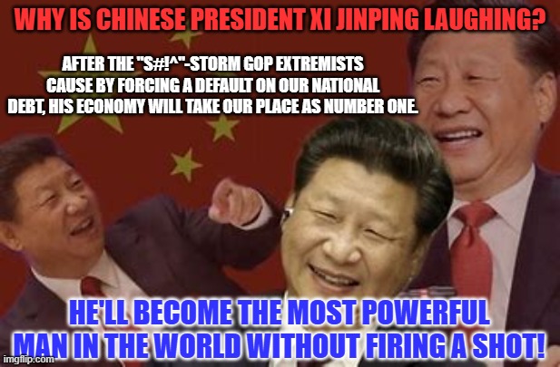 "Everything under heaven is in utter chaos; the situation is excellent."--Chairman Mao | WHY IS CHINESE PRESIDENT XI JINPING LAUGHING? AFTER THE "S#!^"-STORM GOP EXTREMISTS CAUSE BY FORCING A DEFAULT ON OUR NATIONAL DEBT, HIS ECONOMY WILL TAKE OUR PLACE AS NUMBER ONE. HE'LL BECOME THE MOST POWERFUL MAN IN THE WORLD WITHOUT FIRING A SHOT! | image tagged in politics | made w/ Imgflip meme maker