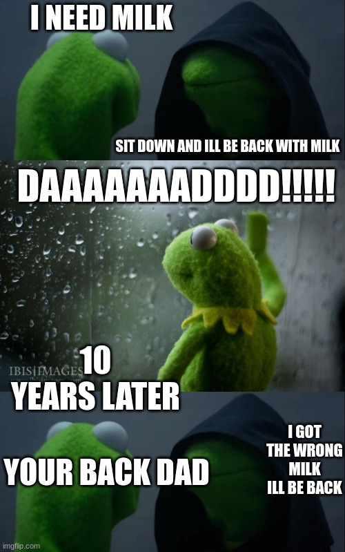 The Milk story Feat. Kermit | I NEED MILK; SIT DOWN AND ILL BE BACK WITH MILK; DAAAAAAADDDD!!!!! 10 YEARS LATER; I GOT THE WRONG MILK ILL BE BACK; YOUR BACK DAD | image tagged in memes,evil kermit,kermit window | made w/ Imgflip meme maker