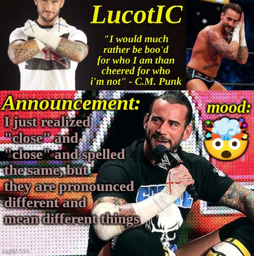 LucotIC's "C.M. Punk" announcement temp 16# | I just realized "close" and 
"close" and spelled the same, but they are pronounced different and mean different things; 🤯 | image tagged in lucotic's c m punk announcement temp 16 | made w/ Imgflip meme maker