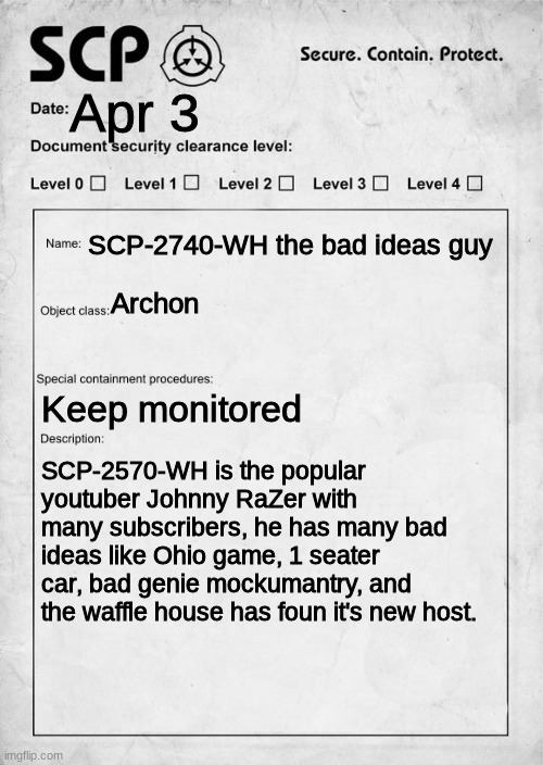 SCP document | Apr 3; SCP-2740-WH the bad ideas guy; Archon; Keep monitored; SCP-2570-WH is the popular youtuber Johnny RaZer with many subscribers, he has many bad ideas like Ohio game, 1 seater car, bad genie mockumantry, and the waffle house has foun it's new host. | image tagged in scp document,waffle posting | made w/ Imgflip meme maker