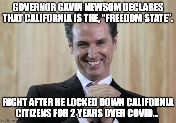 California freedom state | GOVERNOR GAVIN NEWSOM DECLARES THAT CALIFORNIA IS THE, “FREEDOM STATE”. RIGHT AFTER HE LOCKED DOWN CALIFORNIA CITIZENS FOR 2 YEARS OVER COVID... | image tagged in scheming gavin newsom | made w/ Imgflip meme maker