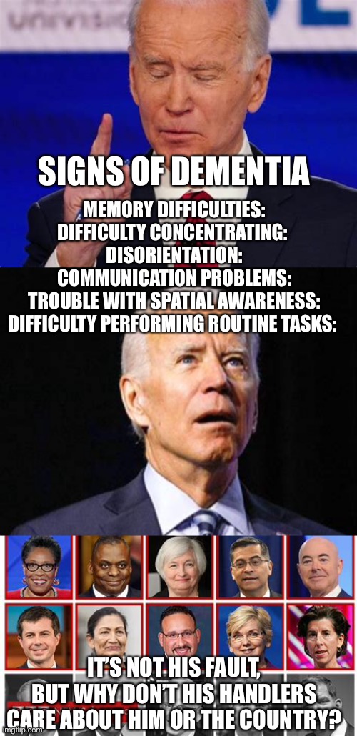 You don’t have to be a doctor (Dr. Jill) to know someone needs one. | SIGNS OF DEMENTIA; MEMORY DIFFICULTIES:
DIFFICULTY CONCENTRATING: 
DISORIENTATION:
COMMUNICATION PROBLEMS:
TROUBLE WITH SPATIAL AWARENESS:
DIFFICULTY PERFORMING ROUTINE TASKS:; IT’S NOT HIS FAULT, BUT WHY DON’T HIS HANDLERS CARE ABOUT HIM OR THE COUNTRY? | image tagged in sad joe biden,democrats,dementia,incompetence | made w/ Imgflip meme maker