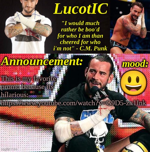 (I feel like non-WWE fans will find it cringe, but I find it hilarious) | 😃; This is my favorite promo because its hilarious:
https://www.youtube.com/watch?v=G9D5-zx1Ink | image tagged in lucotic's c m punk announcement temp 16 | made w/ Imgflip meme maker