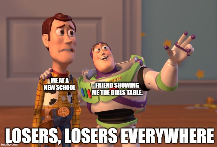 school be like | FRIEND SHOWING ME THE GIRLS TABLE. ME AT A NEW SCHOOL; LOSERS, LOSERS EVERYWHERE | image tagged in memes,x x everywhere | made w/ Imgflip meme maker
