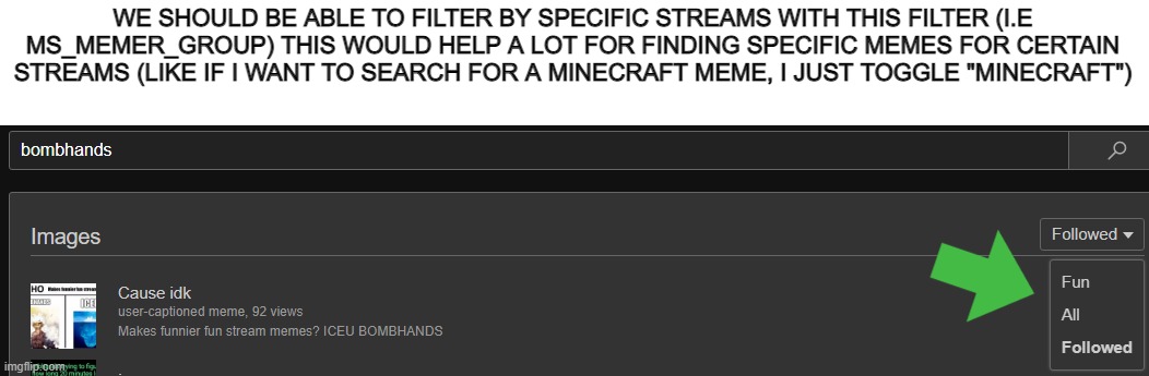 WE SHOULD BE ABLE TO FILTER BY SPECIFIC STREAMS WITH THIS FILTER (I.E MS_MEMER_GROUP) THIS WOULD HELP A LOT FOR FINDING SPECIFIC MEMES FOR CERTAIN STREAMS (LIKE IF I WANT TO SEARCH FOR A MINECRAFT MEME, I JUST TOGGLE "MINECRAFT") | made w/ Imgflip meme maker