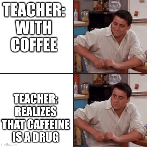 Joey Friends | TEACHER: WITH COFFEE; TEACHER: REALIZES THAT CAFFEINE IS A DRUG | image tagged in joey friends | made w/ Imgflip meme maker