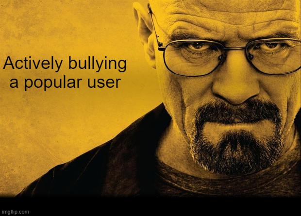 @You know exactly who | Actively bullying a popular user | image tagged in breaking bad | made w/ Imgflip meme maker