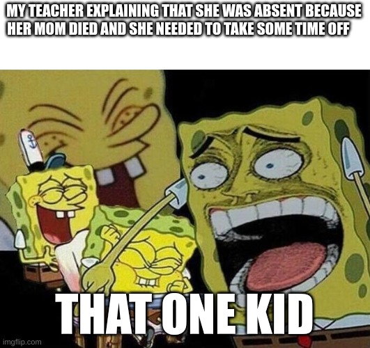 these mfs | MY TEACHER EXPLAINING THAT SHE WAS ABSENT BECAUSE HER MOM DIED AND SHE NEEDED TO TAKE SOME TIME OFF; THAT ONE KID | image tagged in spongebob laughing hysterically | made w/ Imgflip meme maker