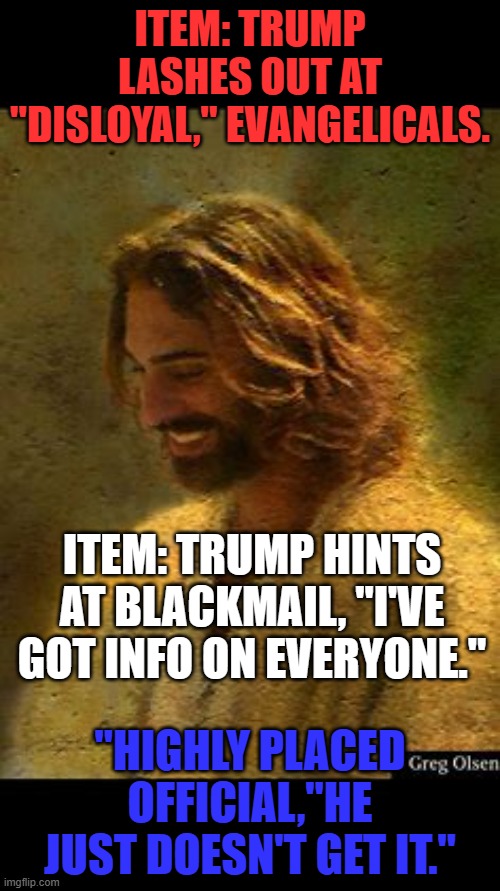 He doesn't have a prayer! | ITEM: TRUMP LASHES OUT AT "DISLOYAL," EVANGELICALS. ITEM: TRUMP HINTS AT BLACKMAIL, "I'VE GOT INFO ON EVERYONE."; "HIGHLY PLACED OFFICIAL,"HE JUST DOESN'T GET IT." | image tagged in politics | made w/ Imgflip meme maker