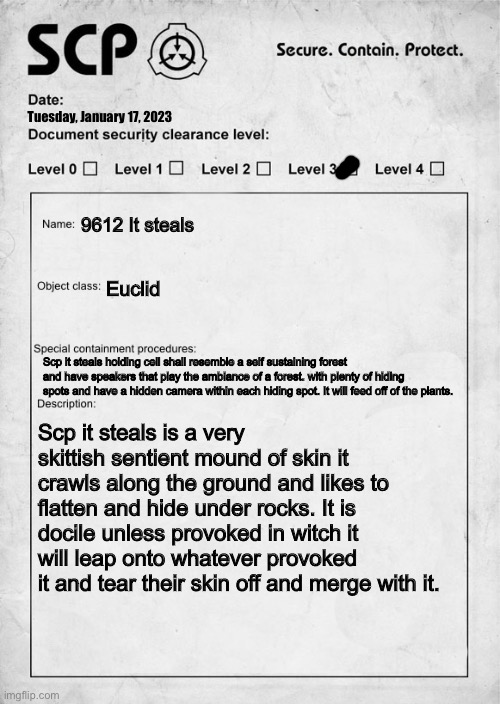 SCP document | Tuesday, January 17, 2023; 9612 It steals; Euclid; Scp it steals holding cell shall resemble a self sustaining forest and have speakers that play the ambiance of a forest. with plenty of hiding spots and have a hidden camera within each hiding spot. It will feed off of the plants. Scp it steals is a very skittish sentient mound of skin it crawls along the ground and likes to flatten and hide under rocks. It is docile unless provoked in witch it will leap onto whatever provoked it and tear their skin off and merge with it. | image tagged in scp document | made w/ Imgflip meme maker