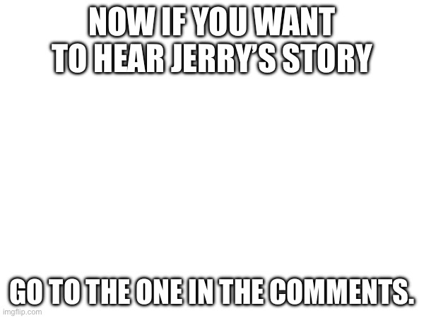 Here | NOW IF YOU WANT TO HEAR JERRY’S STORY; GO TO THE ONE IN THE COMMENTS. | made w/ Imgflip meme maker