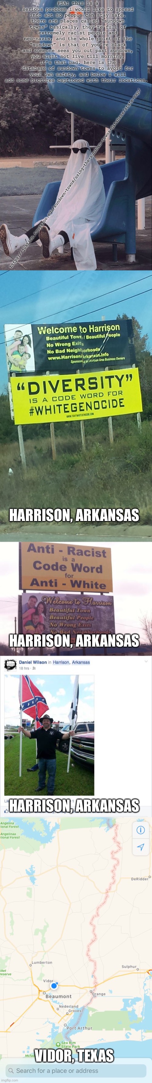 stay safe people | PSA: this is a serious problem i would like to spread info abt so people can stay safe. there are places called “sundown towns” basically, they’re full of extremely racist people and neo-nazis, and the whole point of the “sundown” is that of you’re black and someone sees you out past sundown, you might not live till morning. it’s that bad. here is the database of sundown towns to avoid for your own safety, and below i will add some pictures captioned with their locations. https://justice.tougaloo.edu/sundown-towns/using-the-sundown-towns-database/state-map/; HARRISON, ARKANSAS; HARRISON, ARKANSAS; HARRISON, ARKANSAS; VIDOR, TEXAS | image tagged in slide ghosts | made w/ Imgflip meme maker