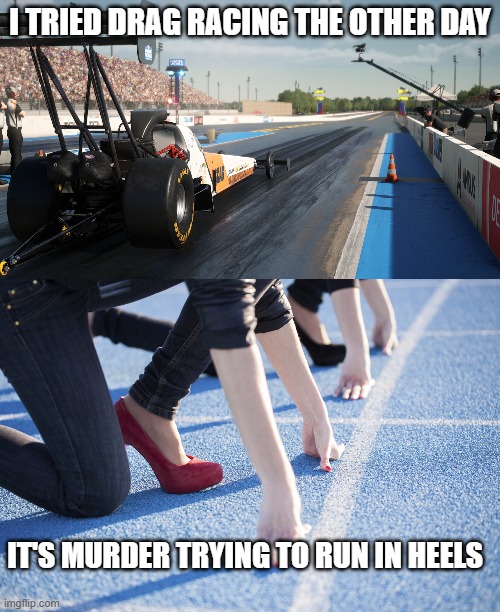 I TRIED DRAG RACING THE OTHER DAY; IT'S MURDER TRYING TO RUN IN HEELS | made w/ Imgflip meme maker