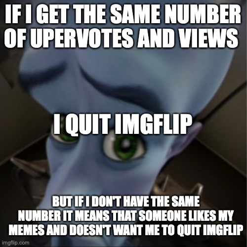 if i don't.... | IF I GET THE SAME NUMBER OF UPERVOTES AND VIEWS; I QUIT IMGFLIP; BUT IF I DON'T HAVE THE SAME NUMBER IT MEANS THAT SOMEONE LIKES MY MEMES AND DOESN'T WANT ME TO QUIT IMGFLIP | image tagged in megamind peeking,funny,drugs,cool,haha | made w/ Imgflip meme maker