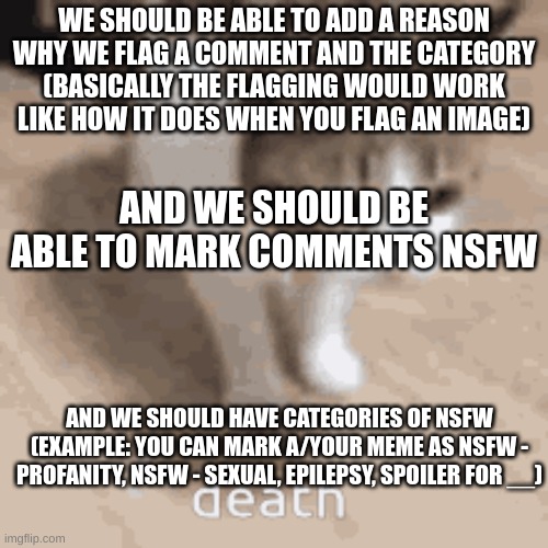 that way words in comments don't need to be automatically censored | WE SHOULD BE ABLE TO ADD A REASON WHY WE FLAG A COMMENT AND THE CATEGORY (BASICALLY THE FLAGGING WOULD WORK LIKE HOW IT DOES WHEN YOU FLAG AN IMAGE); AND WE SHOULD BE ABLE TO MARK COMMENTS NSFW; AND WE SHOULD HAVE CATEGORIES OF NSFW (EXAMPLE: YOU CAN MARK A/YOUR MEME AS NSFW - PROFANITY, NSFW - SEXUAL, EPILEPSY, SPOILER FOR __) | image tagged in death | made w/ Imgflip meme maker