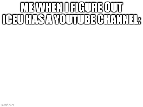 ME WHEN I FIGURE OUT ICEU HAS A YOUTUBE CHANNEL: | made w/ Imgflip meme maker