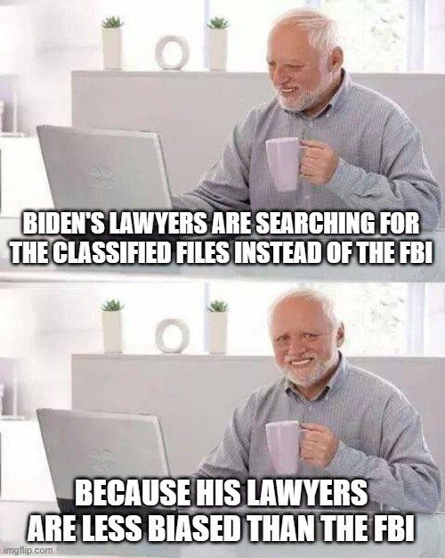 Hide the Pain Harold Meme | BIDEN'S LAWYERS ARE SEARCHING FOR THE CLASSIFIED FILES INSTEAD OF THE FBI; BECAUSE HIS LAWYERS ARE LESS BIASED THAN THE FBI | image tagged in memes,hide the pain harold | made w/ Imgflip meme maker