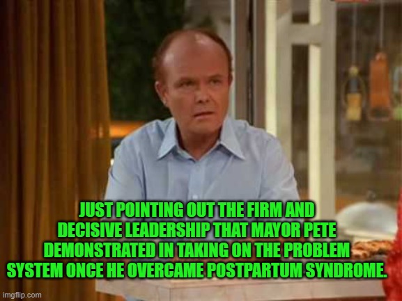 Red Forman That 70's Show | JUST POINTING OUT THE FIRM AND DECISIVE LEADERSHIP THAT MAYOR PETE DEMONSTRATED IN TAKING ON THE PROBLEM SYSTEM ONCE HE OVERCAME POSTPARTUM  | image tagged in red forman that 70's show | made w/ Imgflip meme maker