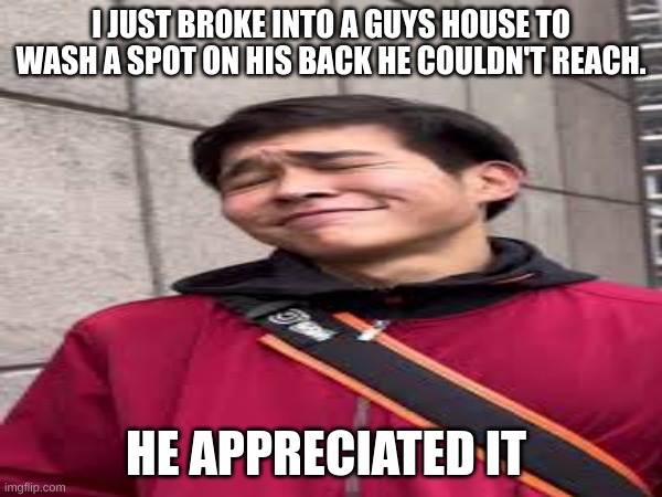 Be helpful | I JUST BROKE INTO A GUYS HOUSE TO WASH A SPOT ON HIS BACK HE COULDN'T REACH. HE APPRECIATED IT | image tagged in sigma,funny | made w/ Imgflip meme maker