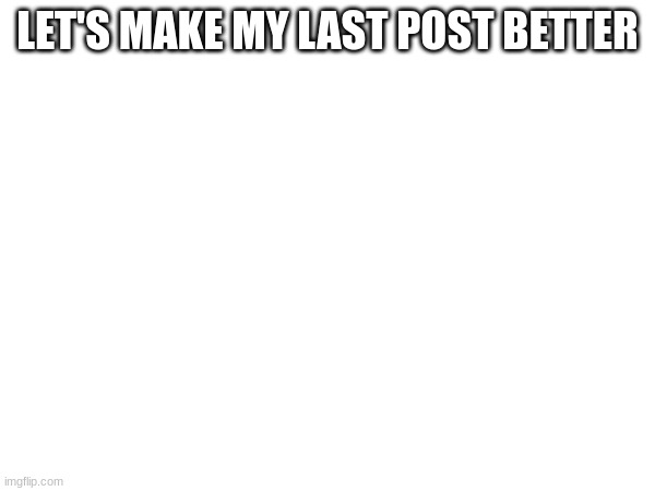 LET'S MAKE MY LAST POST BETTER | made w/ Imgflip meme maker