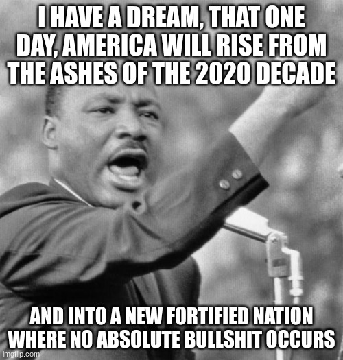 I have a dream | I HAVE A DREAM, THAT ONE DAY, AMERICA WILL RISE FROM THE ASHES OF THE 2020 DECADE; AND INTO A NEW FORTIFIED NATION WHERE NO ABSOLUTE BULLSHIT OCCURS | image tagged in i have a dream | made w/ Imgflip meme maker