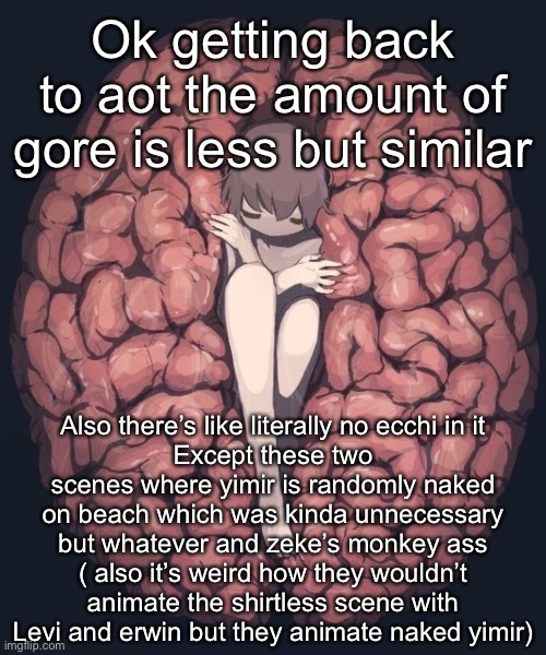 Avogado6 depression | Ok getting back to aot the amount of gore is less but similar; Also there’s like literally no ecchi in it
Except these two scenes where yimir is randomly naked on beach which was kinda unnecessary but whatever and zeke’s monkey ass
( also it’s weird how they wouldn’t animate the shirtless scene with Levi and erwin but they animate naked yimir) | image tagged in avogado6 depression | made w/ Imgflip meme maker