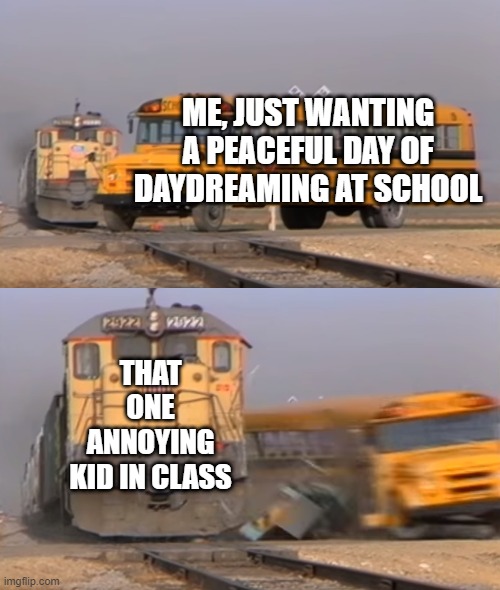 But why doe??? | ME, JUST WANTING A PEACEFUL DAY OF DAYDREAMING AT SCHOOL; THAT ONE ANNOYING KID IN CLASS | image tagged in a train hitting a school bus | made w/ Imgflip meme maker