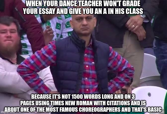 True story | WHEN YOUR DANCE TEACHER WON'T GRADE YOUR ESSAY AND GIVE YOU AN A IN HIS CLASS; BECAUSE IT'S NOT 1500 WORDS LONG AND ON 3 PAGES USING TIMES NEW ROMAN WITH CITATIONS AND IS ABOUT ONE OF THE MOST FAMOUS CHOREOGRAPHERS AND THAT'S BASIC | image tagged in disappointed man | made w/ Imgflip meme maker