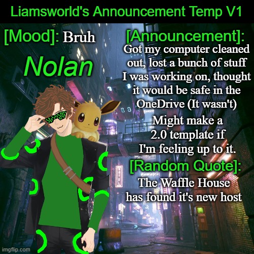 Liamsworld's Announcement Temp | Bruh; Got my computer cleaned
out, lost a bunch of stuff
I was working on, thought

it would be safe in the
OneDrive (It wasn't); Might make a 2.0 template if I'm feeling up to it. The Waffle House has found it's new host | image tagged in liamsworld's announcement temp,waffle house | made w/ Imgflip meme maker