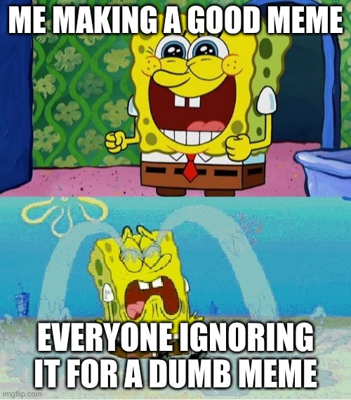 spongebob happy and sad | ME MAKING A GOOD MEME; EVERYONE IGNORING IT FOR A DUMB MEME | image tagged in spongebob happy and sad | made w/ Imgflip meme maker