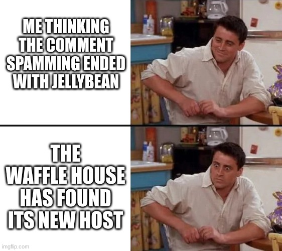 The waffle house has found its new host | ME THINKING THE COMMENT SPAMMING ENDED WITH JELLYBEAN; THE WAFFLE HOUSE HAS FOUND ITS NEW HOST | image tagged in surprised joey,the waffle house has found its new host | made w/ Imgflip meme maker
