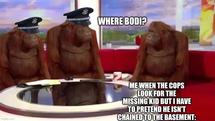 Big hee hee ha ha | WHERE BODI? ME WHEN THE COPS LOOK FOR THE MISSING KID BUT I HAVE TO PRETEND HE ISN'T CHAINED TO THE BASEMENT: | image tagged in where monkey | made w/ Imgflip meme maker
