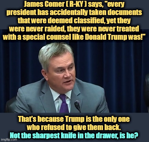Where's Foghorn Leghorn when you need him? I say, son, (listen to me, son, when I'm talking to ya'), where is he? | James Comer ( R-KY ) says, "every president has accidentally taken documents that were deemed classified, yet they were never raided, they were never treated with a special counsel like Donald Trump was!"; That's because Trump is the only one 
who refused to give them back. Not the sharpest knife in the drawer, is he? | image tagged in president,classified,trump,never,return | made w/ Imgflip meme maker