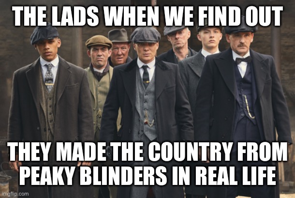 peaky blinders | THE LADS WHEN WE FIND OUT; THEY MADE THE COUNTRY FROM PEAKY BLINDERS IN REAL LIFE | image tagged in peaky blinders | made w/ Imgflip meme maker