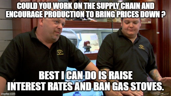 Best I can do | COULD YOU WORK ON THE SUPPLY CHAIN AND ENCOURAGE PRODUCTION TO BRING PRICES DOWN ? BEST I CAN DO IS RAISE INTEREST RATES AND BAN GAS STOVES. | image tagged in pawn stars best i can do | made w/ Imgflip meme maker