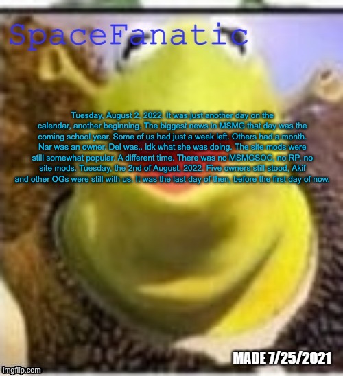 Ye Olde Announcements | Tuesday, August 2, 2022. It was just another day on the calendar, another beginning. The biggest news in MSMG that day was the coming school year. Some of us had just a week left. Others had a month. Nar was an owner. Del was.. idk what she was doing. The site mods were still somewhat popular. A different time. There was no MSMGSOC, no RP, no site mods. Tuesday, the 2nd of August, 2022. Five owners still stood, Akif and other OGs were still with us. It was the last day of then, before the first day of now. | image tagged in spacefanatic announcement temp | made w/ Imgflip meme maker