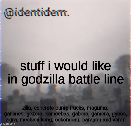 bhj | stuff i would like in godzilla battle line; zilla, concrete pump trucks, maguma, ganimes, gezora, kamoebas, gabora, gamera, gyaos, zigra, mechani kong, ookondoru, baragon and varan | made w/ Imgflip meme maker