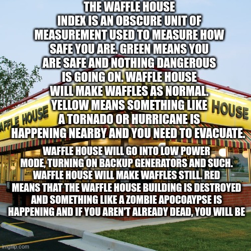 This is the Waffle House Index | THE WAFFLE HOUSE INDEX IS AN OBSCURE UNIT OF MEASUREMENT USED TO MEASURE HOW SAFE YOU ARE. GREEN MEANS YOU ARE SAFE AND NOTHING DANGEROUS IS GOING ON. WAFFLE HOUSE WILL MAKE WAFFLES AS NORMAL. YELLOW MEANS SOMETHING LIKE A TORNADO OR HURRICANE IS HAPPENING NEARBY AND YOU NEED TO EVACUATE. WAFFLE HOUSE WILL GO INTO LOW POWER MODE, TURNING ON BACKUP GENERATORS AND SUCH. WAFFLE HOUSE WILL MAKE WAFFLES STILL. RED MEANS THAT THE WAFFLE HOUSE BUILDING IS DESTROYED AND SOMETHING LIKE A ZOMBIE APOCOAYPSE IS HAPPENING AND IF YOU AREN'T ALREADY DEAD, YOU WILL BE | image tagged in waffle house,waffles,sam o' nella,information | made w/ Imgflip meme maker