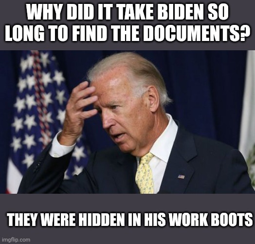 Biden docs... | WHY DID IT TAKE BIDEN SO LONG TO FIND THE DOCUMENTS? THEY WERE HIDDEN IN HIS WORK BOOTS | image tagged in joe biden worries | made w/ Imgflip meme maker