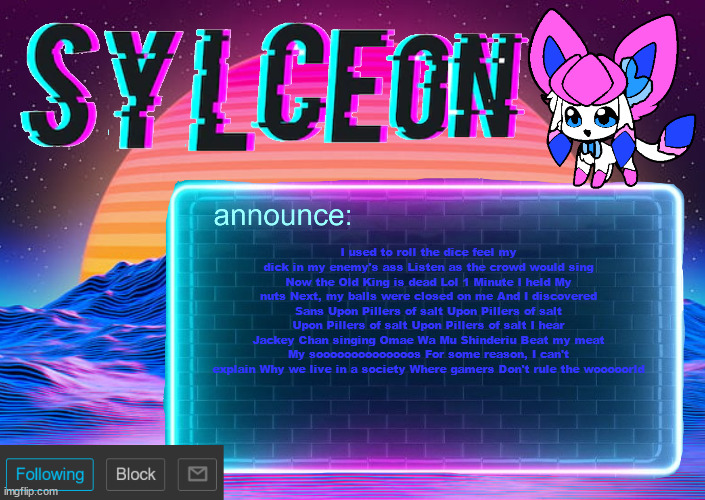 sylc's awesome vapor-glitch temp | I used to roll the dice feel my dick in my enemy's ass Listen as the crowd would sing Now the Old King is dead Lol 1 Minute I held My nuts Next, my balls were closed on me And I discovered Sans Upon Pillers of salt Upon Pillers of salt Upon Pillers of salt Upon Pillers of salt I hear Jackey Chan singing Omae Wa Mu Shinderiu Beat my meat My soooooooooooooos For some reason, I can't explain Why we live in a society Where gamers Don't rule the wooooorld | image tagged in sylc's awesome vapor-glitch temp | made w/ Imgflip meme maker