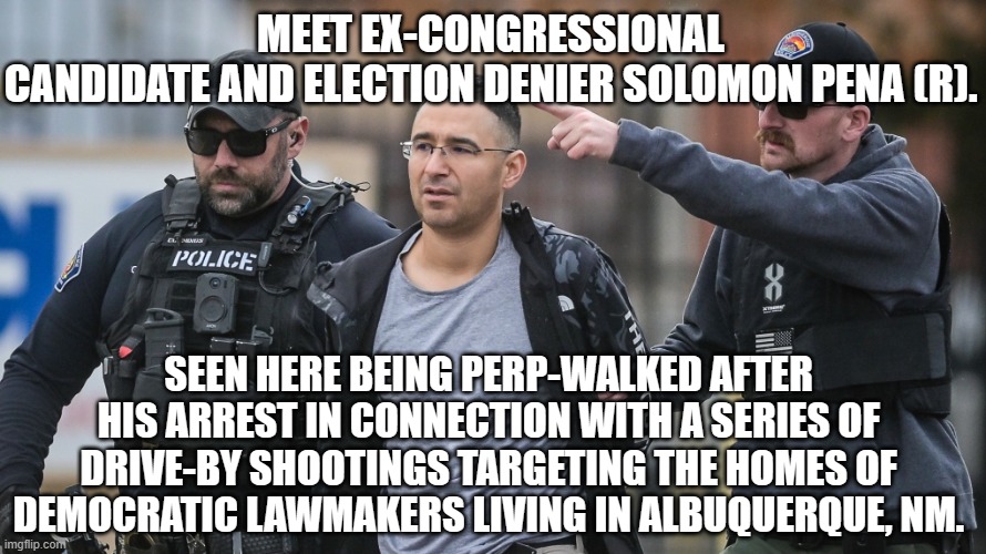 Condeming political opponents as criminals even as your party comrades commit felonies is a common tactic of Marxism. | MEET EX-CONGRESSIONAL CANDIDATE AND ELECTION DENIER SOLOMON PENA (R). SEEN HERE BEING PERP-WALKED AFTER HIS ARREST IN CONNECTION WITH A SERIES OF DRIVE-BY SHOOTINGS TARGETING THE HOMES OF DEMOCRATIC LAWMAKERS LIVING IN ALBUQUERQUE, NM. | image tagged in solomon pena | made w/ Imgflip meme maker