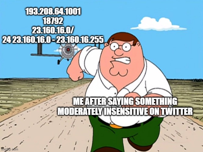 Peter Griffin running away | 193.208.64.1001
18792
23.160.16.0/
24 23.160.16.0 - 23.160.16.255; ME AFTER SAYING SOMETHING MODERATELY INSENSITIVE ON TWITTER | image tagged in peter griffin running away | made w/ Imgflip meme maker