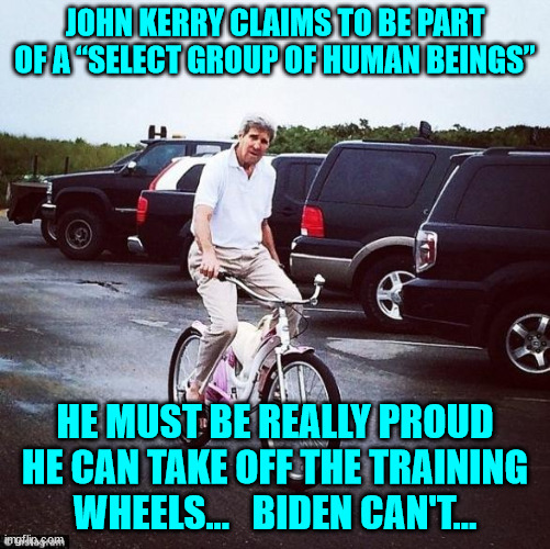 Kerry wants your money... | JOHN KERRY CLAIMS TO BE PART OF A “SELECT GROUP OF HUMAN BEINGS”; HE MUST BE REALLY PROUD HE CAN TAKE OFF THE TRAINING WHEELS...   BIDEN CAN'T... | image tagged in democrat,hypocrites,nwo police state | made w/ Imgflip meme maker