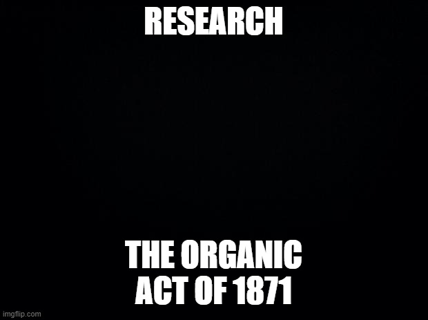 Black background | RESEARCH; THE ORGANIC ACT OF 1871 | image tagged in black background | made w/ Imgflip meme maker