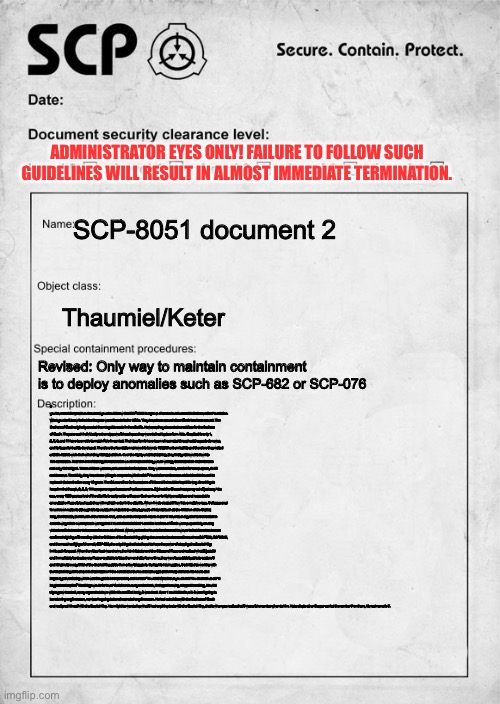 SCP document | ADMINISTRATOR EYES ONLY! FAILURE TO FOLLOW SUCH GUIDELINES WILL RESULT IN ALMOST IMMEDIATE TERMINATION. SCP-8051 document 2; Thaumiel/Keter; Revised: Only way to maintain containment is to deploy anomalies such as SCP-682 or SCP-076; If you have read the previous document you should know that SCP-8051 is a group of anomalous humanoids that serve the Foundation. What you don’t know is that the Reapers weren’t made in the 1960s. They have been around since Death has been around. The Brothers of Death originally created them to guide souls in the afterlife. However, they also acted as soldiers for the Brothers of Death. They are each individually extremely powerful seeing as they were trained by true form Able. Despite this only 1, 2, 6, 8, and 11 have been able to match Able in combat. Their true forms have been reincarnated throughout the years as newer, and far superior bodies developed. Therefore the foundation narrowed it down to 100,000 unborn babies and therefore they waited until the babies were born when they kidnapped them. Over the highly unethical training, they finally narrowed it down to 100 candidates. Near the end of training the candidates would be asked if they would willingly terminate their entire families and only 100 obliged. These children were never human in the first place. They were monsters, created for one purpose, to kill and to serve. Thankfully, they have been willing to cooperate with the SCP Foundation on the account that the O5 Council is replaced via termination every 10 years. The O5 council so far is unaware of this and it should be kept this way. One thing to keep in mind though, 2, 6, 8, 11 have gone rogue because of various reasons. 2 joined the Chaos Insurgency out of jealousy. You see, every 1000 years a lord of the afterlife is assigned to a Reaper. Such an honor is highly prestigious and respectable amongst the Reapers seeing as they will maintain order in the afterlife. When 1 was elected 2 flew into a massive rage. 6 disappeared for unknown reasons although it is speculated he has ties to various groups of interest such as the Children of the Scarlet King, the Sarkists, the Church of the Broken God, and even the Serpent’s Hand. 8 and 11 have stuck together and deserted in order to wage their own separate war against 1 due to the belief that 1 and the Brothers of Death were purposefully causing violent conflicts in order to increase the amount of dead. What worries the Foundation the most however is that there has been a confirmed sighting of 6 meeting with the Children of the Scarlet King giving documents about anomalies such as SCP-682, SCP-2317, and the most horrifying of them all, SCP-999, the only thing that is believed to have the power of stopping the Scarlet King in his path for good. When the video feed was shown, the Administrator and the O5 council froze and realized what 6 just did and immediately sent out every Reaper available to stop them and after some time, they were successfully able to capture 6 and kill almost every Child of the Scarlet King aside from a few stragglers. During his interrogation, 6 admitted to working with the Scarlet King himself and in that instance 1 the coldest and the cruelest amongst all the Reapers fell to his knees and began hyperventilating which was thought to be impossible, and he said “You idiot! What have you done?! You doomed us all.” 6 laughed and replied “The things we do for love.” And then to everyone’s shock, 6 stopped moving, stopped breathing, his vital signs grew to a halt, every organ shut down within his modified body, 6 was dead. Even 1 couldn’t believe it. 6 wasn’t going to be returning anytime soon, nor was he going to be reincarnated any time soon. He had cut all ties with the Brothers of Death and realigned himself with the Scarlet King. You might be wondering what 6 had anything to do with the Scarlet King, that is when you realize that 6 was a fake number given to him. Not a single other Reaper carried the number 7 on them, his real name is 7. | image tagged in scp document | made w/ Imgflip meme maker