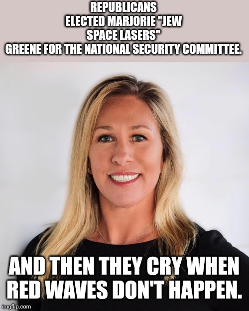 Space lasers lady | REPUBLICANS ELECTED MARJORIE "JEW SPACE LASERS" GREENE FOR THE NATIONAL SECURITY COMMITTEE. AND THEN THEY CRY WHEN RED WAVES DON'T HAPPEN. | image tagged in marjorie taylor greene,conservative,republican,democrat,liberal,trump | made w/ Imgflip meme maker