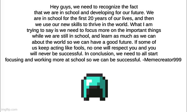 we need to start looking ahead | Hey guys, we need to recognize the fact that we are in school and developing for our future. We are in school for the first 20 years of our lives, and then we use our new skills to thrive in the world. What I am trying to say is we need to focus more on the important things while we are still in school, and learn as much as we can about the world so we can have a good future. If some of us keep acting like fools, no one will respect you and you will never be successful. In conclusion, we need to all start focusing and working more at school so we can be successful. -Memecreator999 | image tagged in white background | made w/ Imgflip meme maker